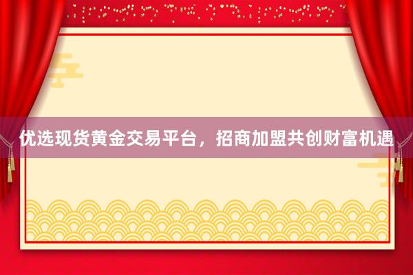 优选现货黄金交易平台，招商加盟共创财富机遇