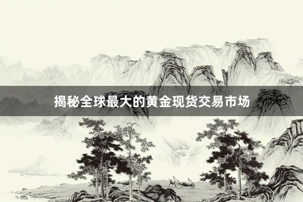 揭秘全球最大的黄金现货交易市场