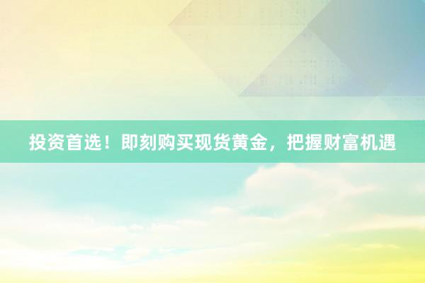 投资首选！即刻购买现货黄金，把握财富机遇