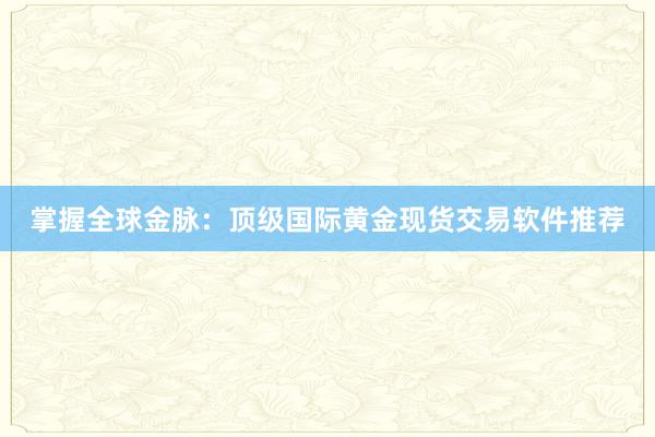 掌握全球金脉：顶级国际黄金现货交易软件推荐