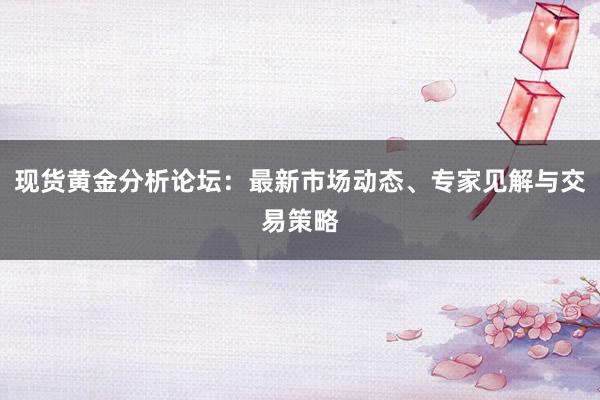 现货黄金分析论坛：最新市场动态、专家见解与交易策略