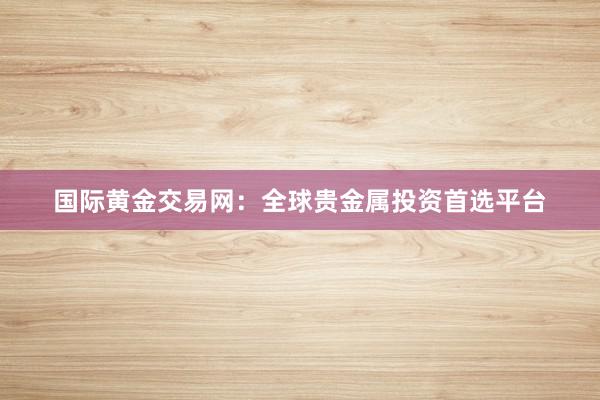 国际黄金交易网：全球贵金属投资首选平台