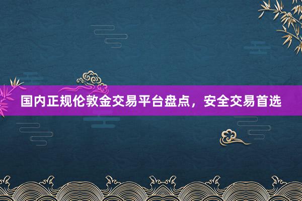 国内正规伦敦金交易平台盘点，安全交易首选
