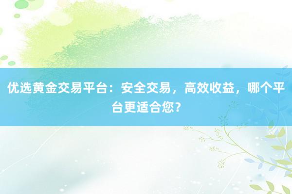 优选黄金交易平台：安全交易，高效收益，哪个平台更适合您？