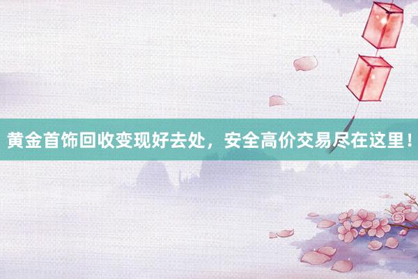 黄金首饰回收变现好去处，安全高价交易尽在这里！
