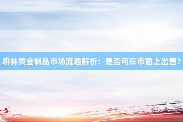 翰林黄金制品市场流通解析：是否可在市面上出售？