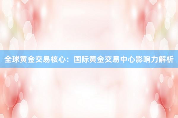 全球黄金交易核心：国际黄金交易中心影响力解析